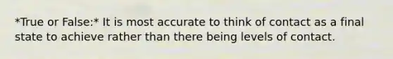 *True or False:* It is most accurate to think of contact as a final state to achieve rather than there being levels of contact.