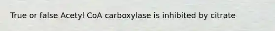 True or false Acetyl CoA carboxylase is inhibited by citrate