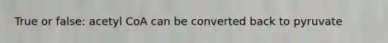 True or false: acetyl CoA can be converted back to pyruvate