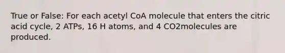 True or False: For each acetyl CoA molecule that enters the citric acid cycle, 2 ATPs, 16 H atoms, and 4 CO2molecules are produced.