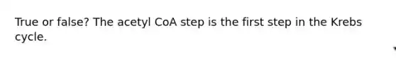 True or false? The acetyl CoA step is the first step in the Krebs cycle.