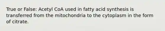 True or False: Acetyl CoA used in fatty acid synthesis is transferred from the mitochondria to the cytoplasm in the form of citrate.