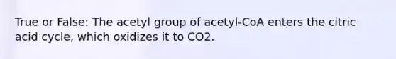 True or False: The acetyl group of acetyl-CoA enters the citric acid cycle, which oxidizes it to CO2.