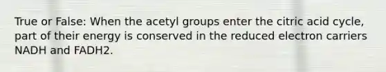 True or False: When the acetyl groups enter the citric acid cycle, part of their energy is conserved in the reduced electron carriers NADH and FADH2.