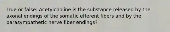 True or false: Acetylcholine is the substance released by the axonal endings of the somatic efferent fibers and by the parasympathetic nerve fiber endings?