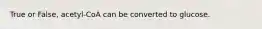 True or False, acetyl-CoA can be converted to glucose.