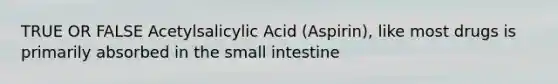 TRUE OR FALSE Acetylsalicylic Acid (Aspirin), like most drugs is primarily absorbed in the small intestine