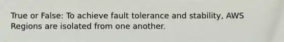 True or False: To achieve fault tolerance and stability, AWS Regions are isolated from one another.