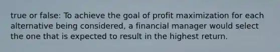 true or false: To achieve the goal of profit maximization for each alternative being considered, a financial manager would select the one that is expected to result in the highest return.