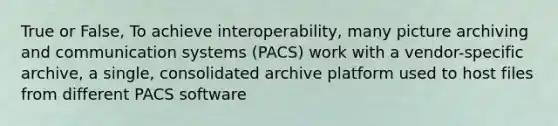 True or False, To achieve interoperability, many picture archiving and communication systems (PACS) work with a vendor-specific archive, a single, consolidated archive platform used to host files from different PACS software