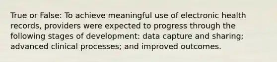 True or False: To achieve meaningful use of electronic health records, providers were expected to progress through the following stages of development: data capture and sharing; advanced clinical processes; and improved outcomes.