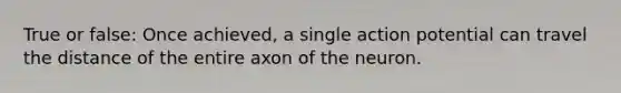 True or false: Once achieved, a single action potential can travel the distance of the entire axon of the neuron.