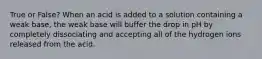 True or False? When an acid is added to a solution containing a weak base, the weak base will buffer the drop in pH by completely dissociating and accepting all of the hydrogen ions released from the acid.