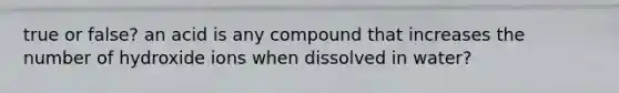 true or false? an acid is any compound that increases the number of hydroxide ions when dissolved in water?