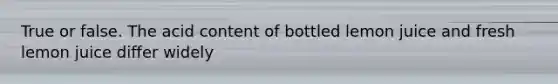 True or false. The acid content of bottled lemon juice and fresh lemon juice differ widely