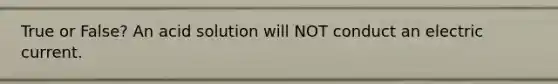 True or False? An acid solution will NOT conduct an electric current.