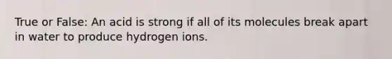 True or False: An acid is strong if all of its molecules break apart in water to produce hydrogen ions.