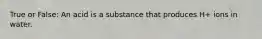 True or False: An acid is a substance that produces H+ ions in water.