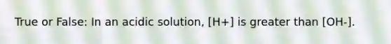 True or False: In an acidic solution, [H+] is greater than [OH-].