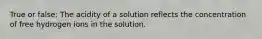 True or false: The acidity of a solution reflects the concentration of free hydrogen ions in the solution.