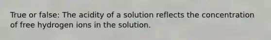 True or false: The acidity of a solution reflects the concentration of free hydrogen ions in the solution.