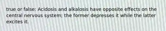 true or false: Acidosis and alkalosis have opposite effects on the central <a href='https://www.questionai.com/knowledge/kThdVqrsqy-nervous-system' class='anchor-knowledge'>nervous system</a>; the former depresses it while the latter excites it.