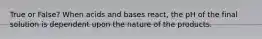 True or False? When acids and bases react, the pH of the final solution is dependent upon the nature of the products.