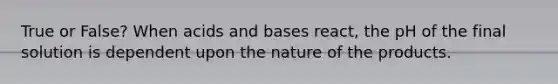 True or False? When acids and bases react, the pH of the final solution is dependent upon the nature of the products.