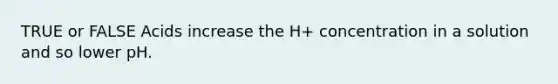 TRUE or FALSE Acids increase the H+ concentration in a solution and so lower pH.