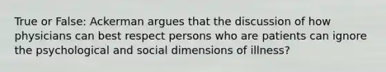 True or False: Ackerman argues that the discussion of how physicians can best respect persons who are patients can ignore the psychological and social dimensions of illness?