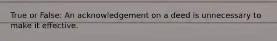 True or False: An acknowledgement on a deed is unnecessary to make it effective.
