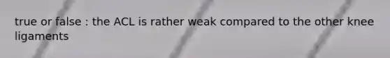 true or false : the ACL is rather weak compared to the other knee ligaments