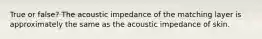 True or false? The acoustic impedance of the matching layer is approximately the same as the acoustic impedance of skin.