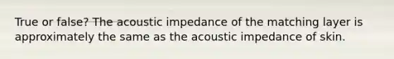 True or false? The acoustic impedance of the matching layer is approximately the same as the acoustic impedance of skin.