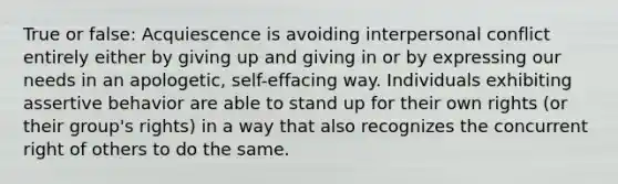 True or false: Acquiescence is avoiding interpersonal conflict entirely either by giving up and giving in or by expressing our needs in an apologetic, self-effacing way. Individuals exhibiting assertive behavior are able to stand up for their own rights (or their group's rights) in a way that also recognizes the concurrent right of others to do the same.