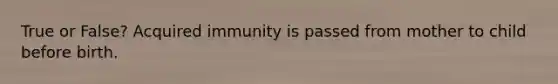 True or False? Acquired immunity is passed from mother to child before birth.