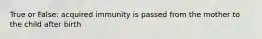 True or False: acquired immunity is passed from the mother to the child after birth