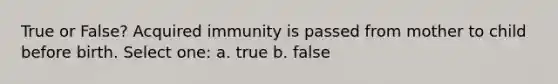 True or False? Acquired immunity is passed from mother to child before birth. Select one: a. true b. false