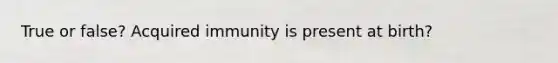 True or false? Acquired immunity is present at birth?