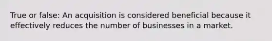 True or false: An acquisition is considered beneficial because it effectively reduces the number of businesses in a market.