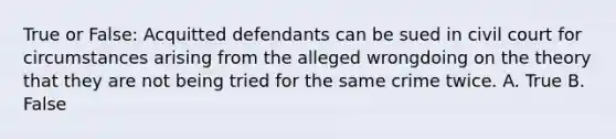 True or False: Acquitted defendants can be sued in civil court for circumstances arising from the alleged wrongdoing on the theory that they are not being tried for the same crime twice.​ A. True B. False