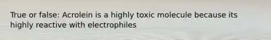 True or false: Acrolein is a highly toxic molecule because its highly reactive with electrophiles