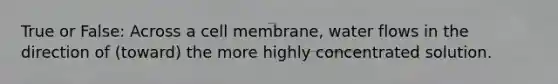 True or False: Across a cell membrane, water flows in the direction of (toward) the more highly concentrated solution.