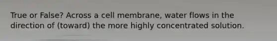 True or False? Across a cell membrane, water flows in the direction of (toward) the more highly concentrated solution.