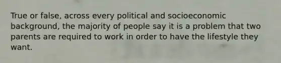 True or false, across every political and socioeconomic background, the majority of people say it is a problem that two parents are required to work in order to have the lifestyle they want.