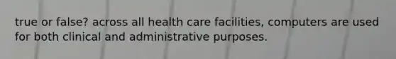 true or false? across all health care facilities, computers are used for both clinical and administrative purposes.