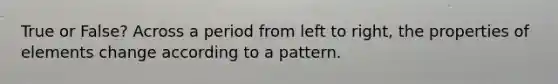 True or False? Across a period from left to right, the properties of elements change according to a pattern.