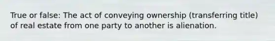 True or false: The act of conveying ownership (transferring title) of real estate from one party to another is alienation.