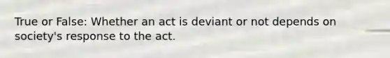 True or False: Whether an act is deviant or not depends on society's response to the act.