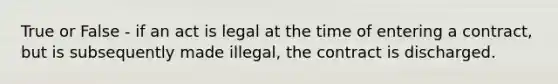 True or False - if an act is legal at the time of entering a contract, but is subsequently made illegal, the contract is discharged.